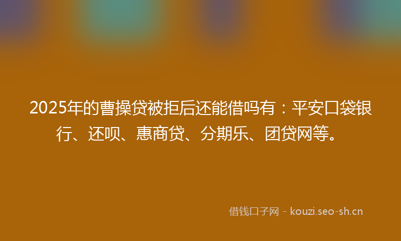 2025年的曹操贷被拒后还能借吗有：平安口袋银行、还呗、惠商贷、分期乐、团贷网等。