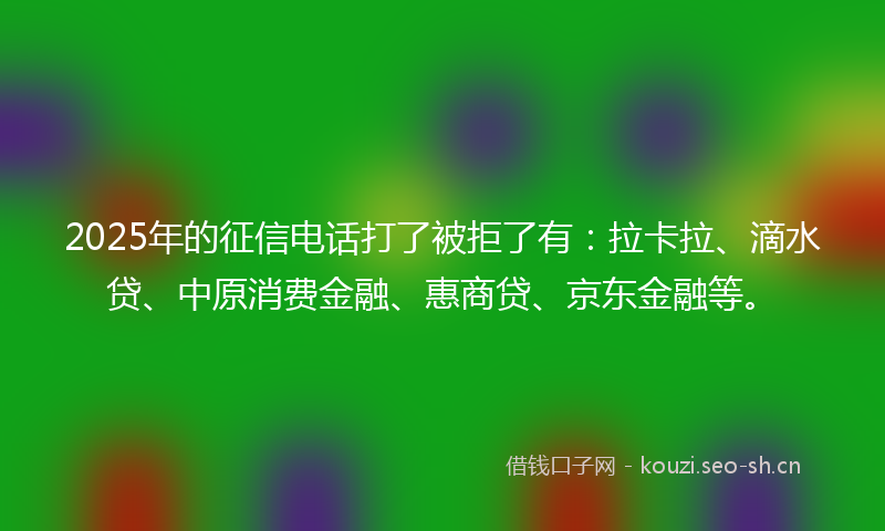 2025年的征信电话打了被拒了有：拉卡拉、滴水贷、中原消费金融、惠商贷、京东金融等。