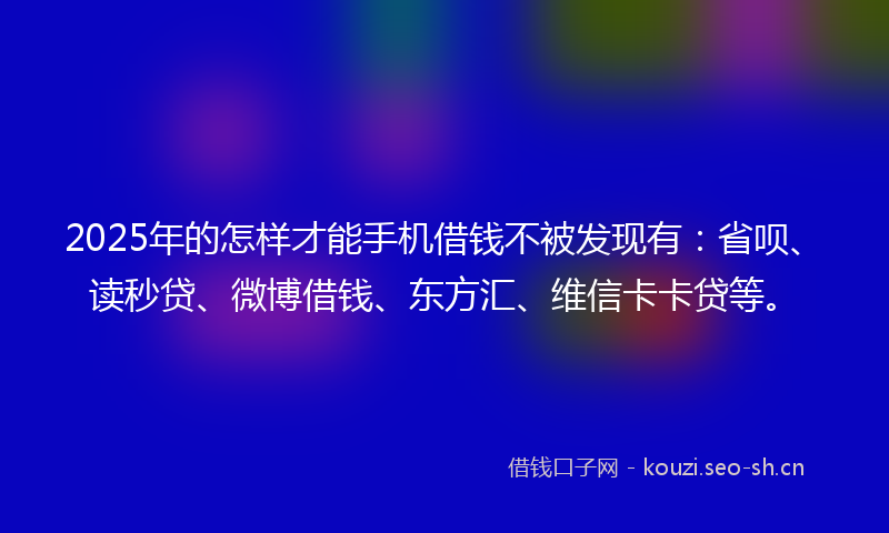 2025年的怎样才能手机借钱不被发现有：省呗、读秒贷、微博借钱、东方汇、维信卡卡贷等。