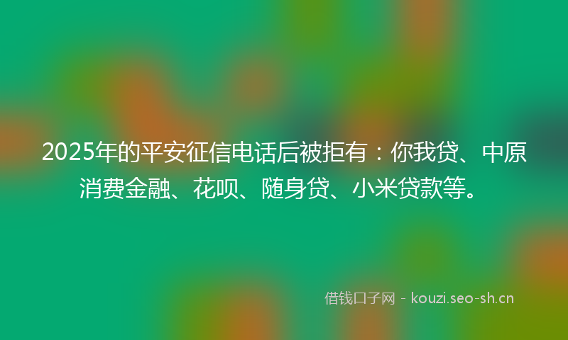 2025年的平安征信电话后被拒有：你我贷、中原消费金融、花呗、随身贷、小米贷款等。
