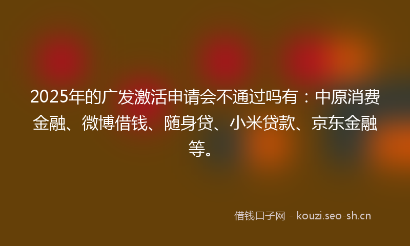 2025年的广发激活申请会不通过吗有：中原消费金融、微博借钱、随身贷、小米贷款、京东金融等。