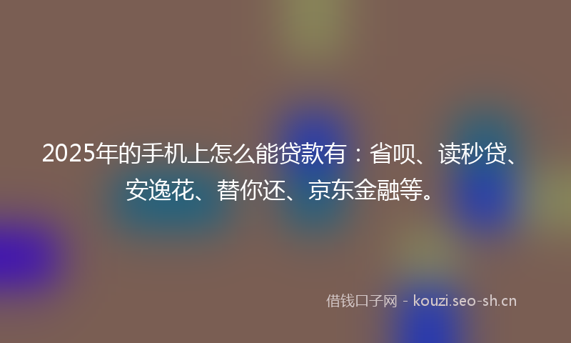 2025年的手机上怎么能贷款有：省呗、读秒贷、安逸花、替你还、京东金融等。