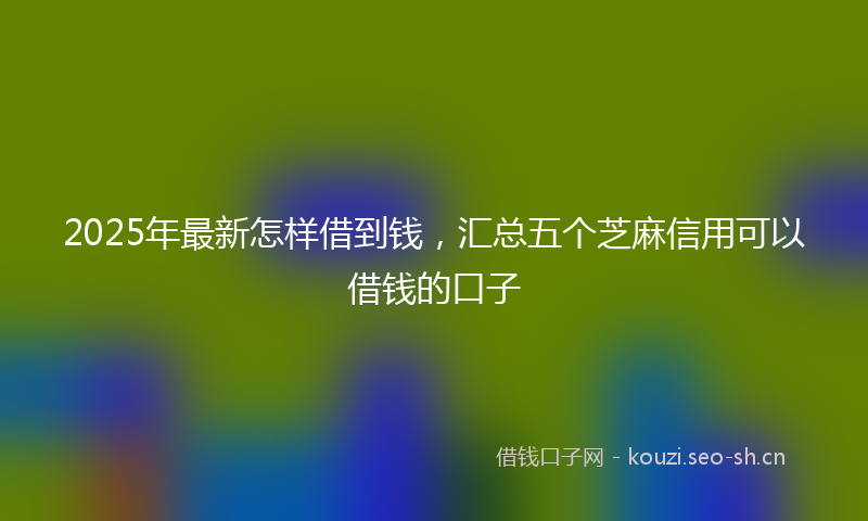 2025年最新怎样借到钱，汇总五个芝麻信用可以借钱的口子