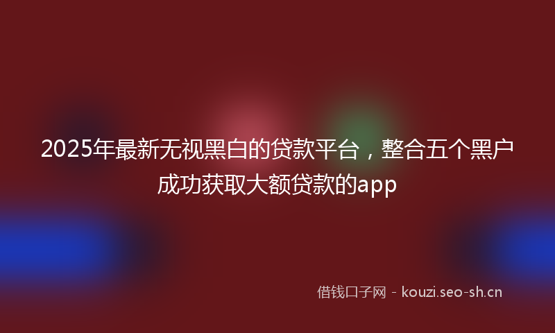 2025年最新无视黑白的贷款平台，整合五个黑户成功获取大额贷款的app