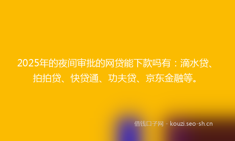 2025年的夜间审批的网贷能下款吗有：滴水贷、拍拍贷、快贷通、功夫贷、京东金融等。