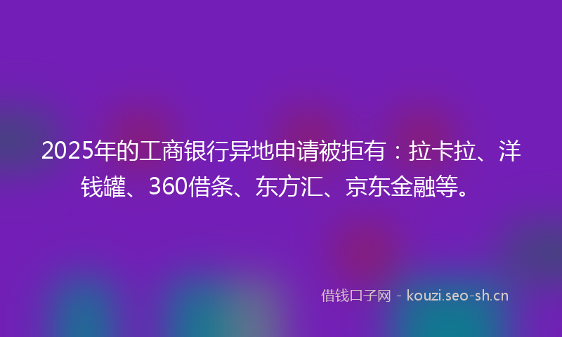 2025年的工商银行异地申请被拒有：拉卡拉、洋钱罐、360借条、东方汇、京东金融等。