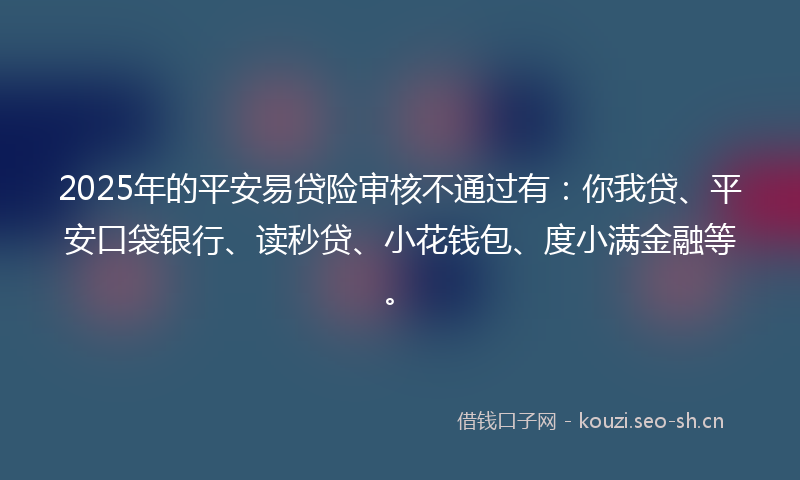 2025年的平安易贷险审核不通过有：你我贷、平安口袋银行、读秒贷、小花钱包、度小满金融等。