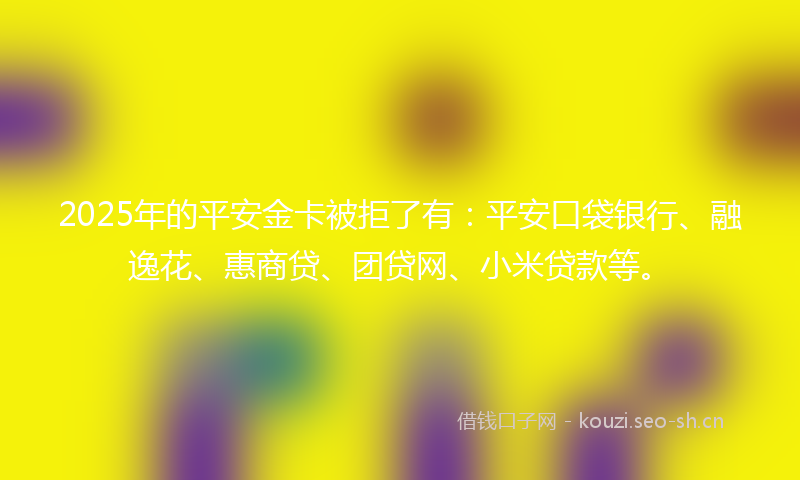 2025年的平安金卡被拒了有：平安口袋银行、融逸花、惠商贷、团贷网、小米贷款等。