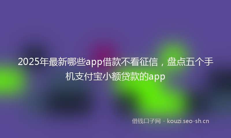 2025年最新哪些app借款不看征信，盘点五个手机支付宝小额贷款的app