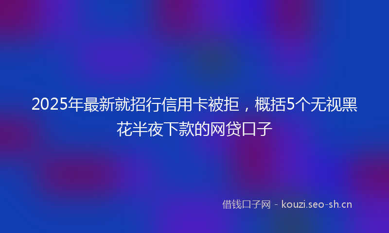 2025年最新就招行信用卡被拒，概括5个无视黑花半夜下款的网贷口子