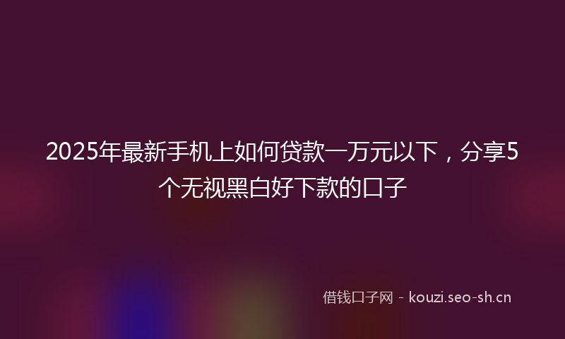 2025年最新手机上如何贷款一万元以下，分享5个无视黑白好下款的口子