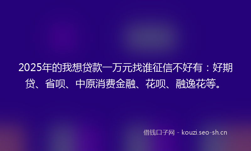 2025年的我想贷款一万元找谁征信不好有：好期贷、省呗、中原消费金融、花呗、融逸花等。