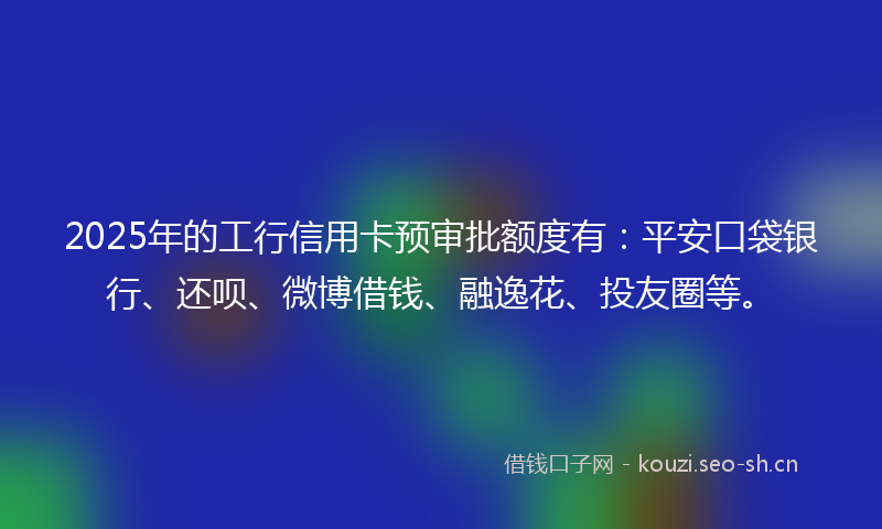 2025年的工行信用卡预审批额度有：平安口袋银行、还呗、微博借钱、融逸花、投友圈等。