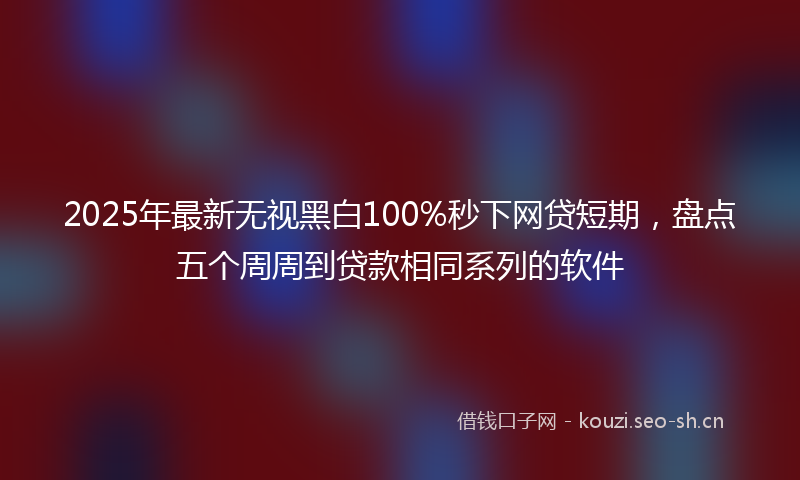2025年最新无视黑白100%秒下网贷短期，盘点五个周周到贷款相同系列的软件