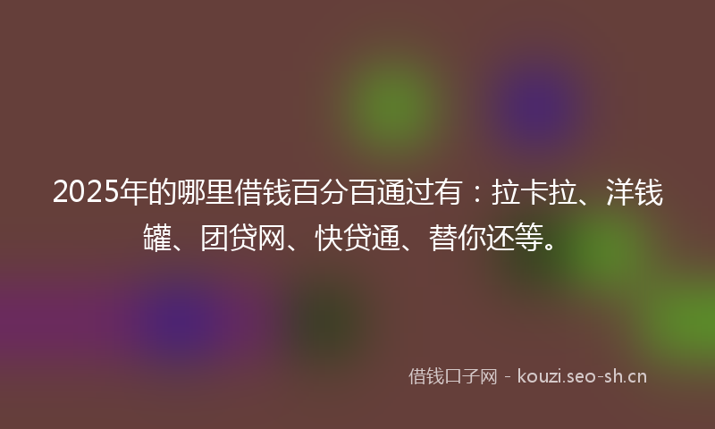 2025年的哪里借钱百分百通过有：拉卡拉、洋钱罐、团贷网、快贷通、替你还等。