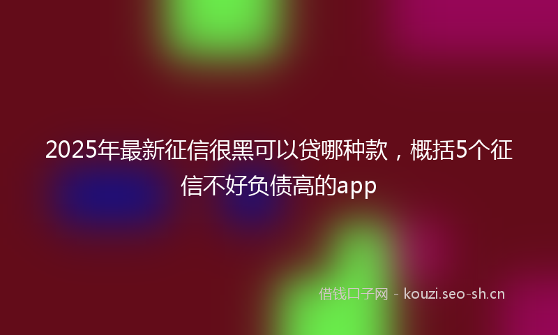 2025年最新征信很黑可以贷哪种款，概括5个征信不好负债高的app
