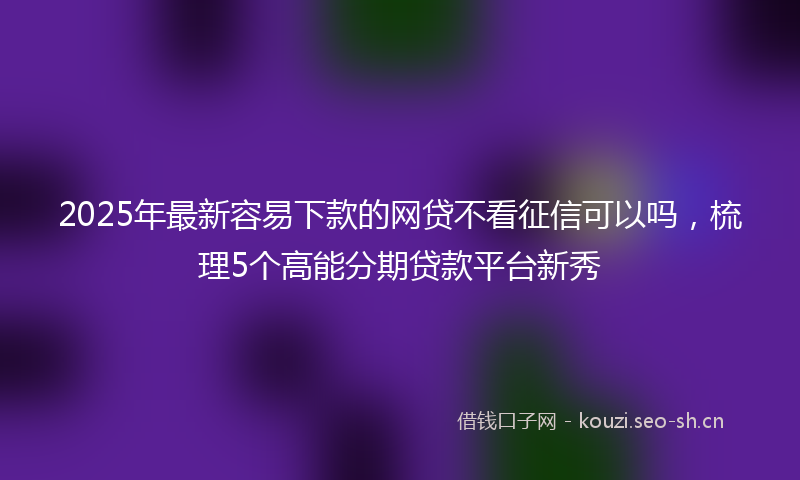 2025年最新容易下款的网贷不看征信可以吗，梳理5个高能分期贷款平台新秀