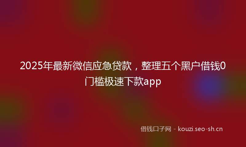 2025年最新微信应急贷款，整理五个黑户借钱0门槛极速下款app