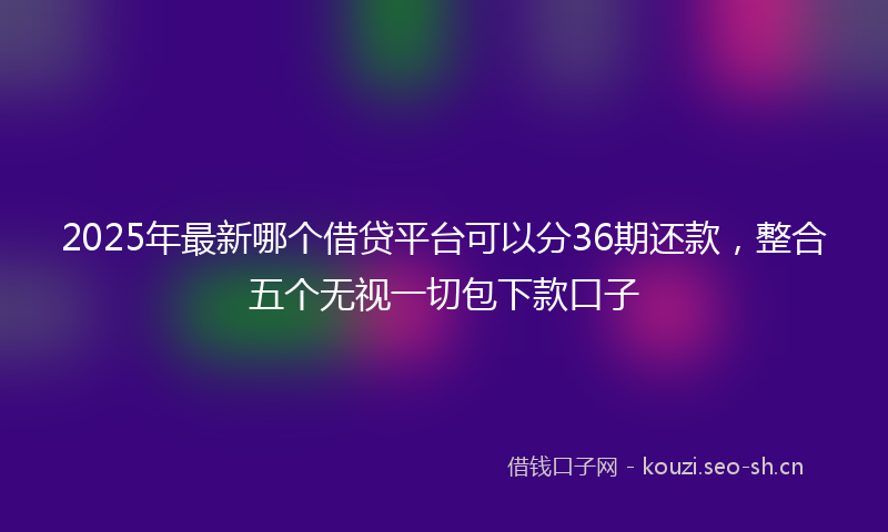 2025年最新哪个借贷平台可以分36期还款，整合五个无视一切包下款口子