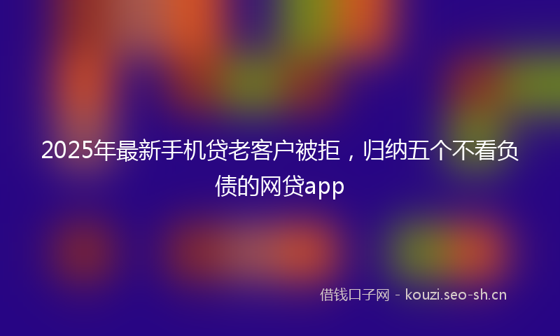 2025年最新手机贷老客户被拒，归纳五个不看负债的网贷app