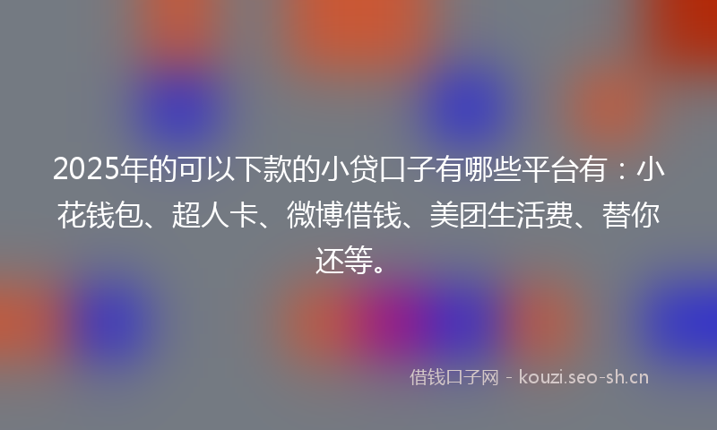 2025年的可以下款的小贷口子有哪些平台有：小花钱包、超人卡、微博借钱、美团生活费、替你还等。
