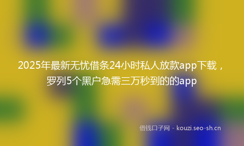 2025年最新无忧借条24小时私人放款app下载，罗列5个黑户急需三万秒到的的app