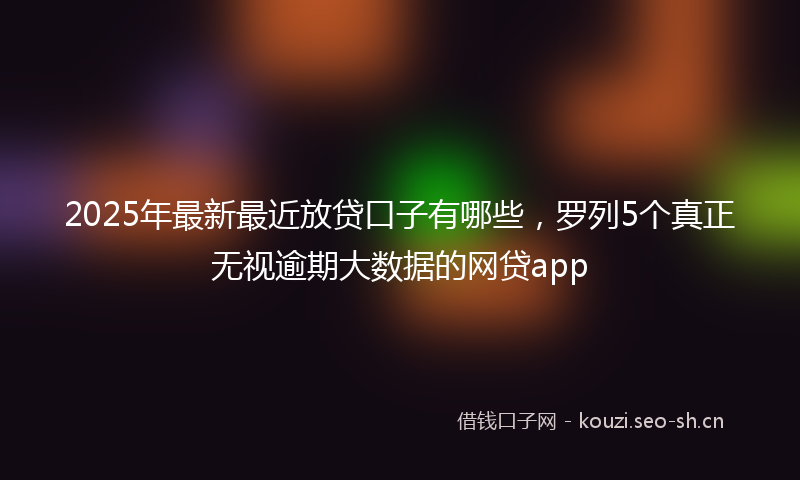 2025年最新最近放贷口子有哪些，罗列5个真正无视逾期大数据的网贷app