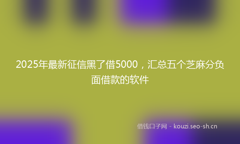 2025年最新征信黑了借5000，汇总五个芝麻分负面借款的软件