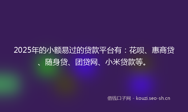 2025年的小额易过的贷款平台有：花呗、惠商贷、随身贷、团贷网、小米贷款等。