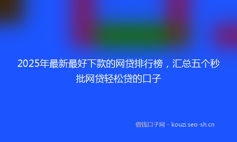 2025年最新最好下款的网贷排行榜，汇总五个秒批网贷轻松贷的口子