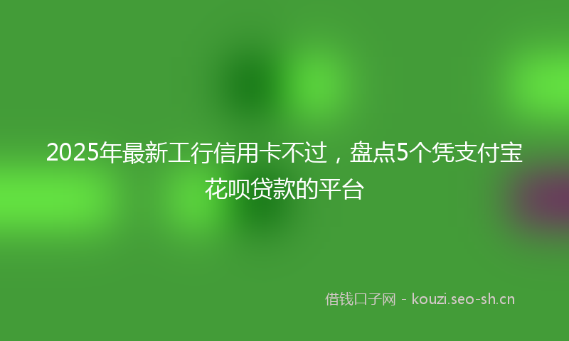 2025年最新工行信用卡不过，盘点5个凭支付宝花呗贷款的平台