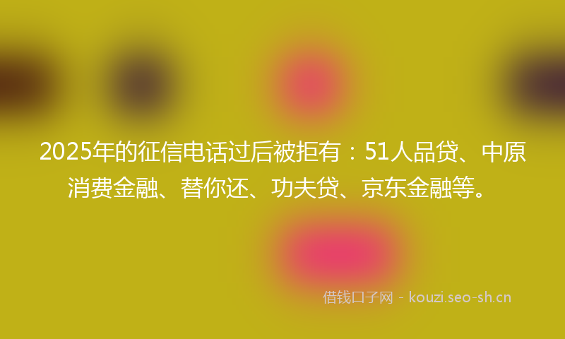 2025年的征信电话过后被拒有：51人品贷、中原消费金融、替你还、功夫贷、京东金融等。