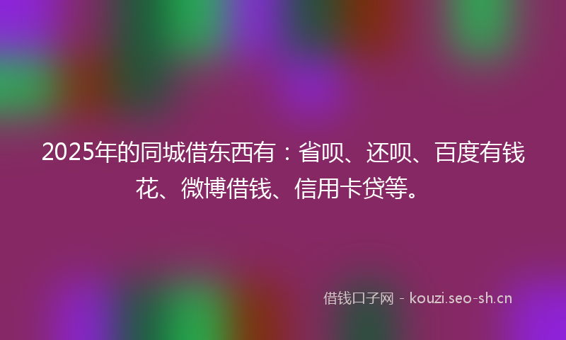2025年的同城借东西有：省呗、还呗、百度有钱花、微博借钱、信用卡贷等。