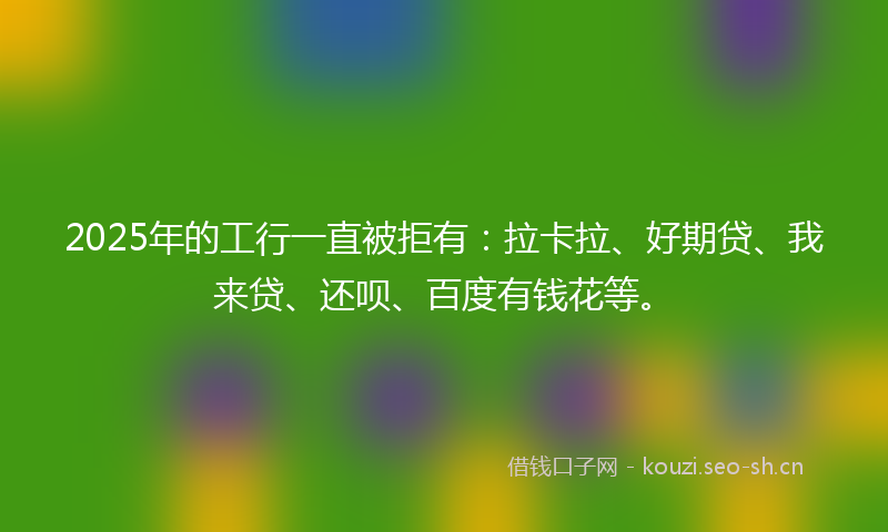 2025年的工行一直被拒有：拉卡拉、好期贷、我来贷、还呗、百度有钱花等。