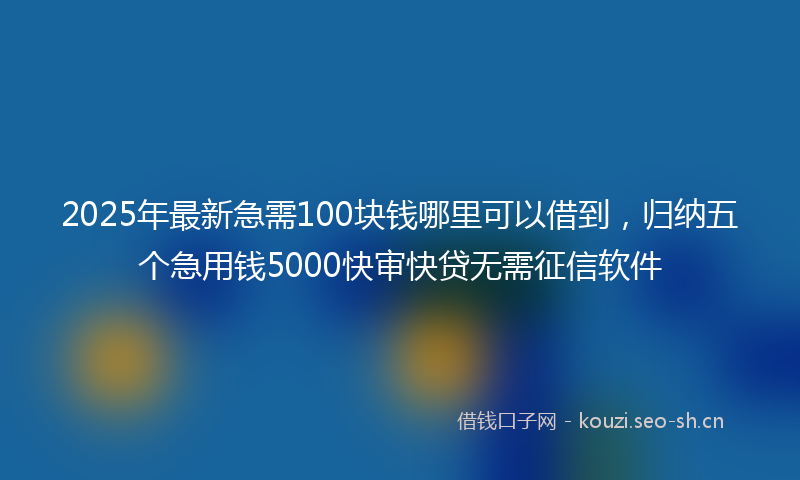 2025年最新急需100块钱哪里可以借到，归纳五个急用钱5000快审快贷无需征信软件
