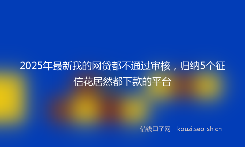 2025年最新我的网贷都不通过审核，归纳5个征信花居然都下款的平台