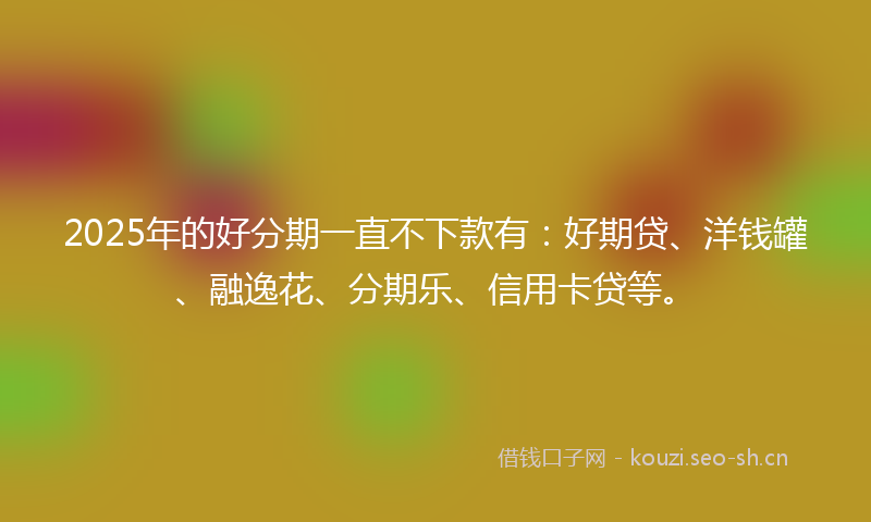 2025年的好分期一直不下款有：好期贷、洋钱罐、融逸花、分期乐、信用卡贷等。