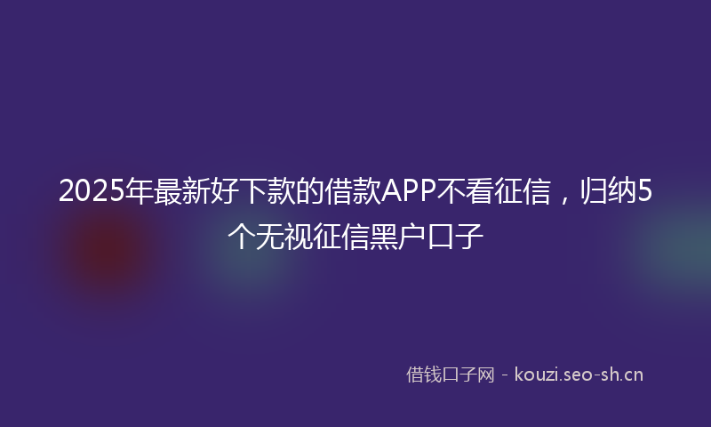 2025年最新好下款的借款APP不看征信,归纳5个无视征信黑户口子