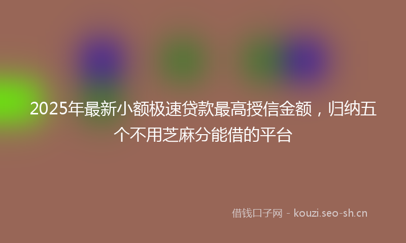 2025年最新小额极速贷款最高授信金额,归纳五个不用芝麻分能借的平台