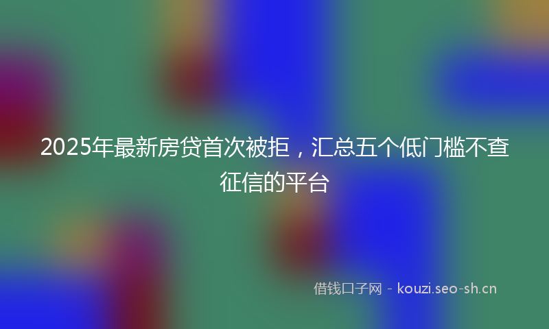 2025年最新房贷首次被拒，汇总五个低门槛不查征信的平台