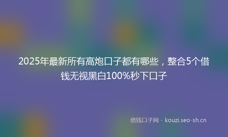 2025年最新所有高炮口子都有哪些，整合5个借钱无视黑白100%秒下口子