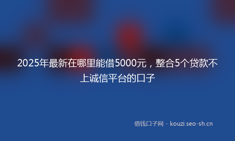 2025年最新在哪里能借5000元，整合5个贷款不上诚信平台的口子