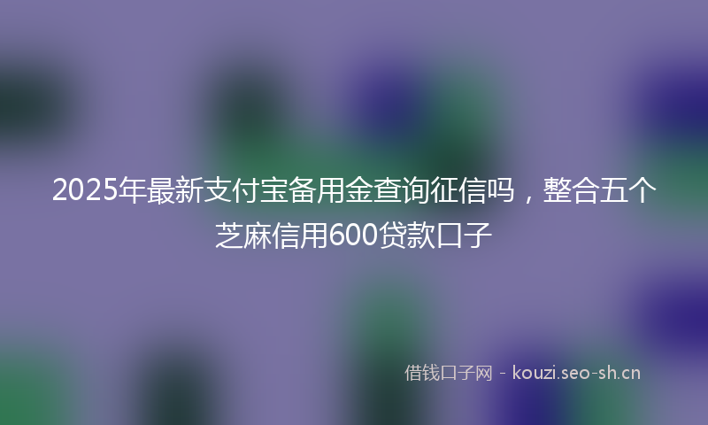 2025年最新支付宝备用金查询征信吗，整合五个芝麻信用600贷款口子