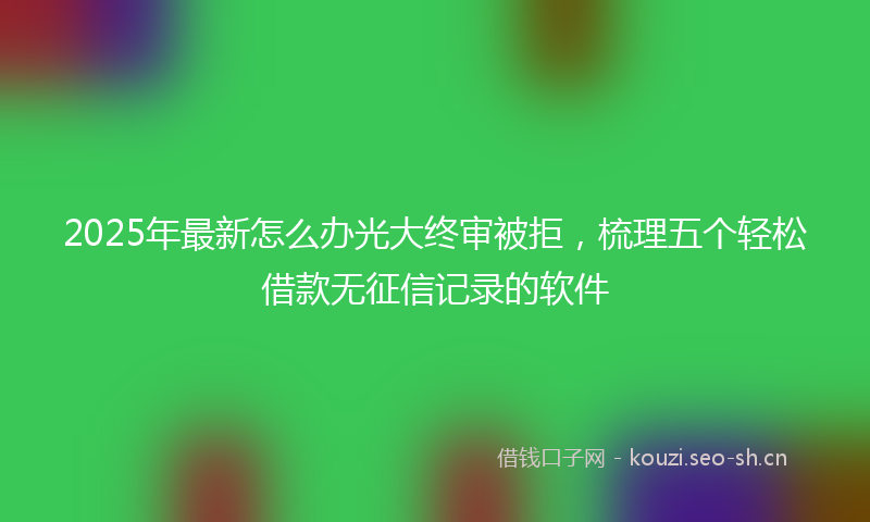 2025年最新怎么办光大终审被拒，梳理五个轻松借款无征信记录的软件