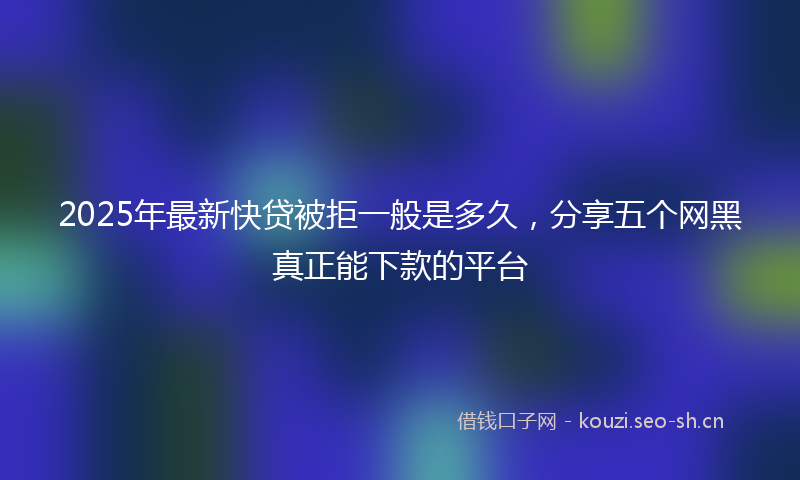 2025年最新快贷被拒一般是多久，分享五个网黑真正能下款的平台