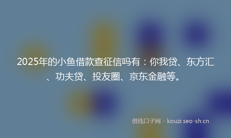 2025年的小鱼借款查征信吗有：你我贷、东方汇、功夫贷、投友圈、京东金融等。