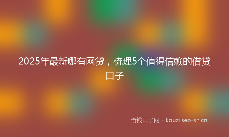 2025年最新哪有网贷，梳理5个值得信赖的借贷口子