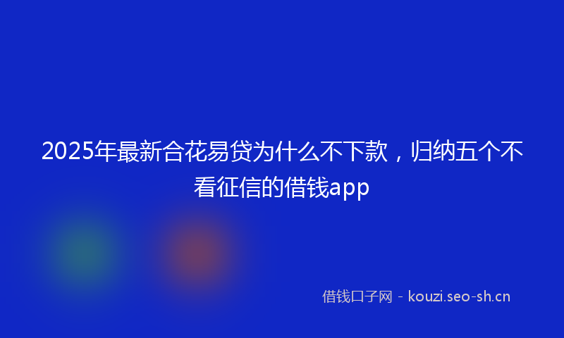 2025年最新合花易贷为什么不下款，归纳五个不看征信的借钱app