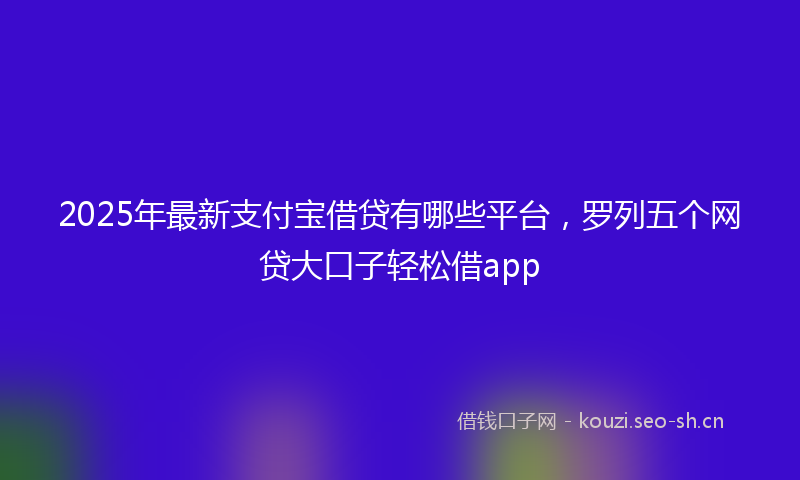 2025年最新支付宝借贷有哪些平台，罗列五个网贷大口子轻松借app