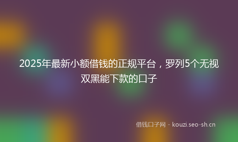2025年最新小额借钱的正规平台，罗列5个无视双黑能下款的口子